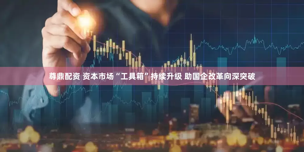 尊鼎配资 资本市场“工具箱”持续升级 助国企改革向深突破