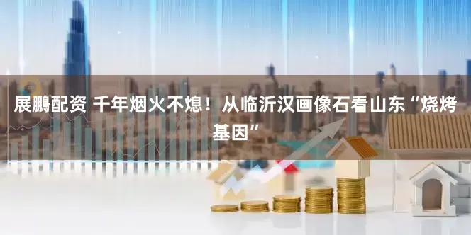 展鵬配资 千年烟火不熄！从临沂汉画像石看山东“烧烤基因”
