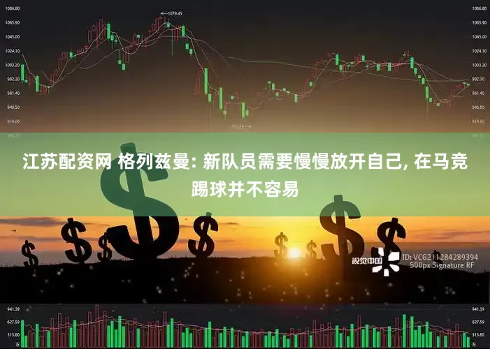 江苏配资网 格列兹曼: 新队员需要慢慢放开自己, 在马竞踢球并不容易