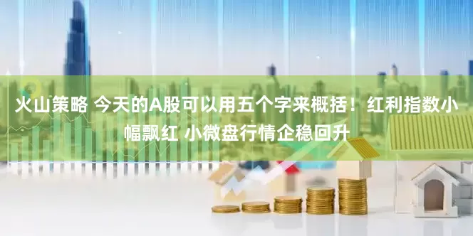 火山策略 今天的A股可以用五个字来概括！红利指数小幅飘红 小微盘行情企稳回升