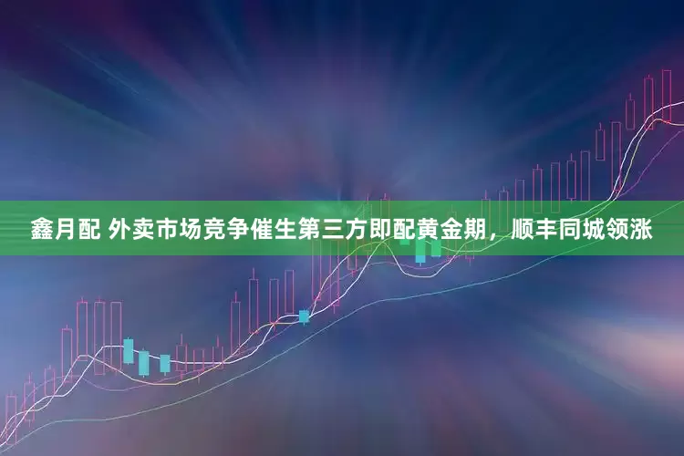 鑫月配 外卖市场竞争催生第三方即配黄金期，顺丰同城领涨