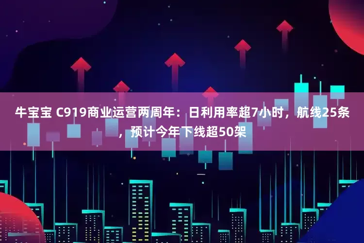 牛宝宝 C919商业运营两周年：日利用率超7小时，航线25条，预计今年下线超50架